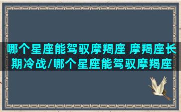 哪个星座能驾驭摩羯座 摩羯座长期冷战/哪个星座能驾驭摩羯座 摩羯座长期冷战-我的网站